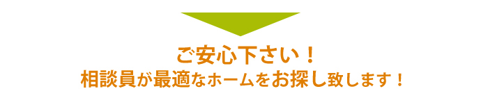 ご安心下さい！相談員が最適なホームをお探し致します！